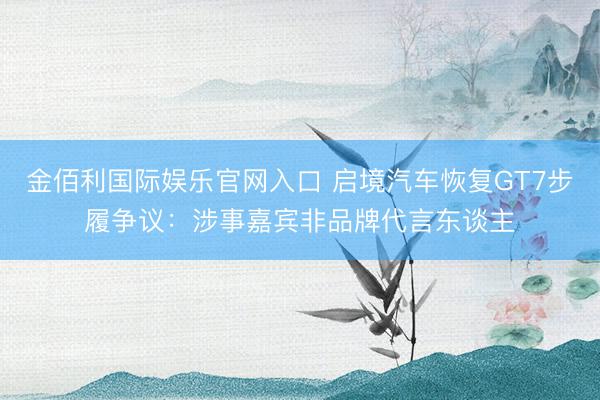 金佰利国际娱乐官网入口 启境汽车恢复GT7步履争议：涉事嘉宾非品牌代言东谈主