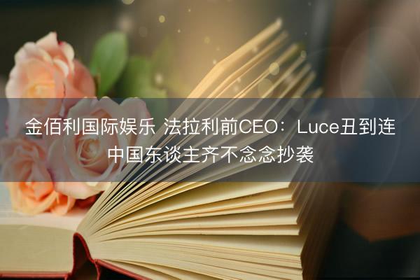 金佰利国际娱乐 法拉利前CEO：Luce丑到连中国东谈主齐不念念抄袭