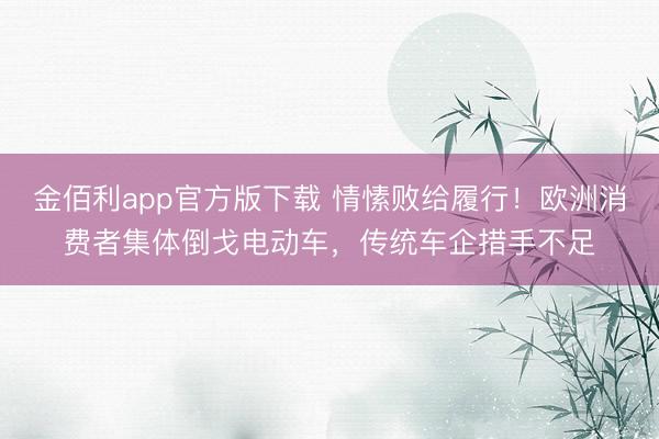 金佰利app官方版下载 情愫败给履行！欧洲消费者集体倒戈电动车，传统车企措手不足