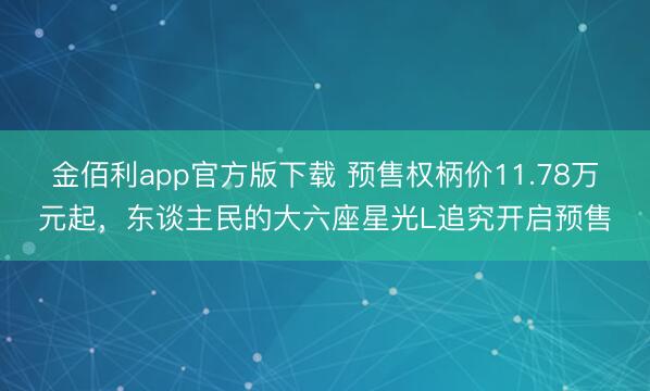 金佰利app官方版下载 预售权柄价11.78万元起，东谈主民的大六座星光L追究开启预售