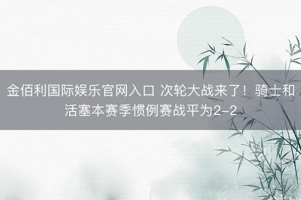 金佰利国际娱乐官网入口 次轮大战来了！骑士和活塞本赛季惯例赛战平为2-2