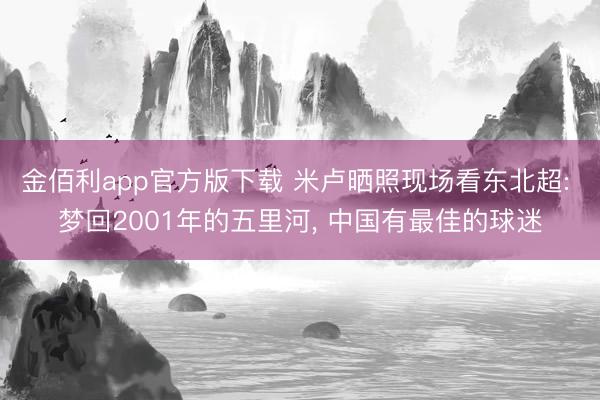 金佰利app官方版下载 米卢晒照现场看东北超: 梦回2001年的五里河， 中国有最佳的球迷